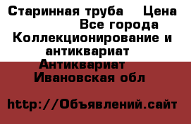 Старинная труба  › Цена ­ 20 000 - Все города Коллекционирование и антиквариат » Антиквариат   . Ивановская обл.